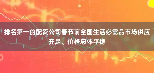排名第一的配资公司春节前全国生活必需品市场供应充足、价格总体平稳