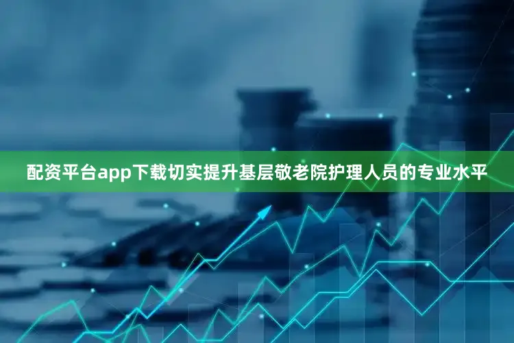 配资平台app下载切实提升基层敬老院护理人员的专业水平
