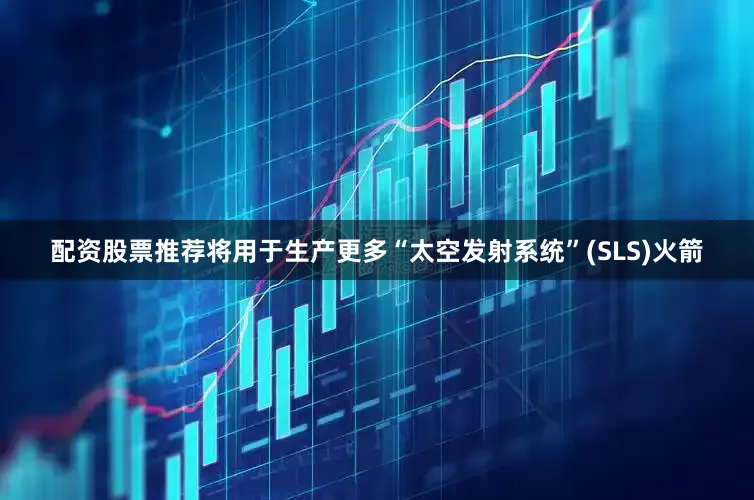 配资股票推荐将用于生产更多“太空发射系统”(SLS)火箭