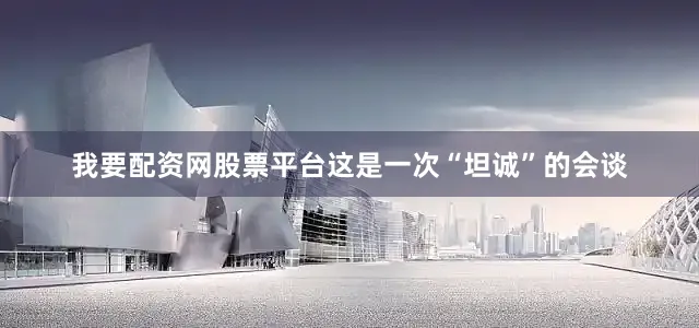 我要配资网股票平台这是一次“坦诚”的会谈
