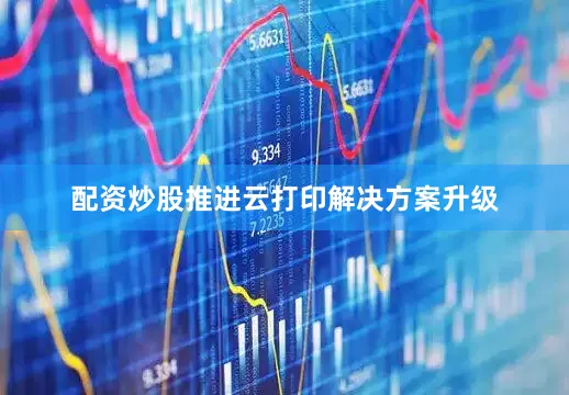 配资炒股推进云打印解决方案升级