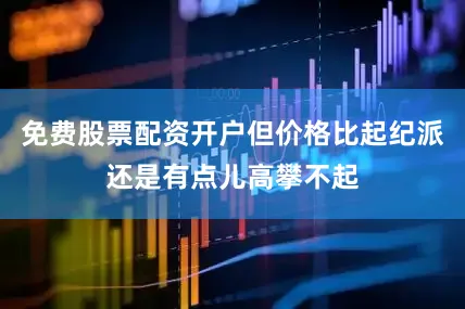 免费股票配资开户但价格比起纪派还是有点儿高攀不起